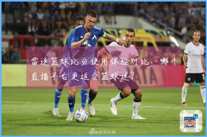 雷速篮球比分使用体验对比，哪个直播平台更适合篮球迷？